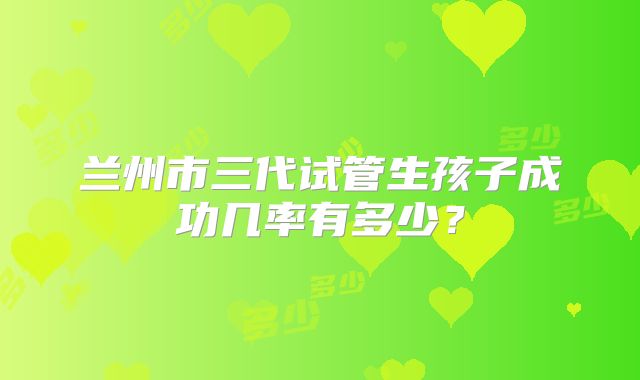 兰州市三代试管生孩子成功几率有多少？