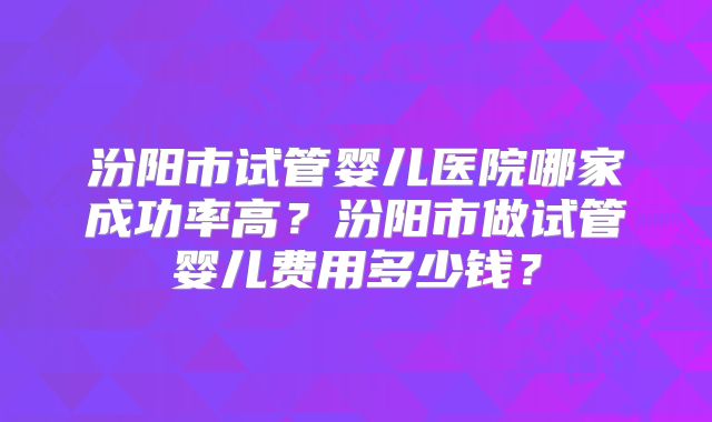 汾阳市试管婴儿医院哪家成功率高？汾阳市做试管婴儿费用多少钱？