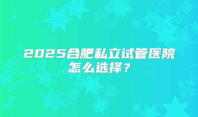 2025合肥私立试管医院怎么选择？