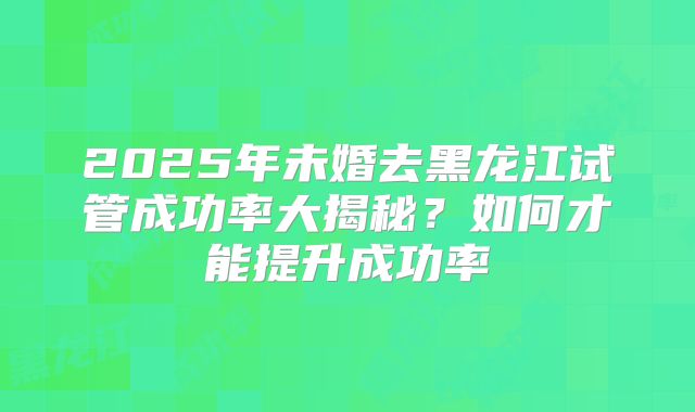 2025年未婚去黑龙江试管成功率大揭秘?如何才能提升成功率