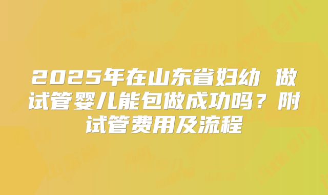 2025年在山东省妇幼 做试管婴儿能包做成功吗？附试管费用及流程