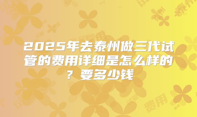 2025年去泰州做三代试管的费用详细是怎么样的?要多少钱