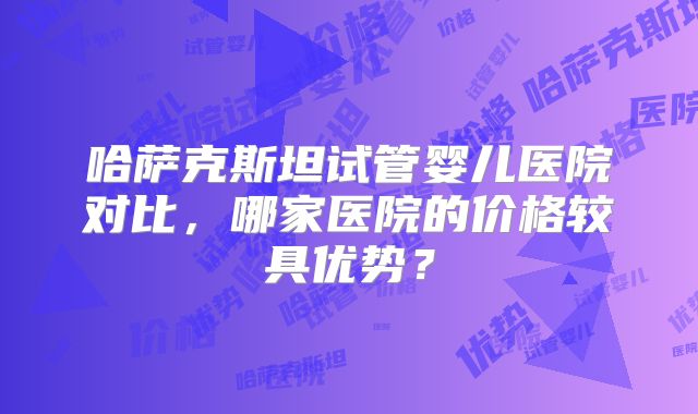 哈萨克斯坦试管婴儿医院对比，哪家医院的价格较具优势？