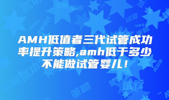 AMH低值者三代试管成功率提升策略,amh低于多少不能做试管婴儿!