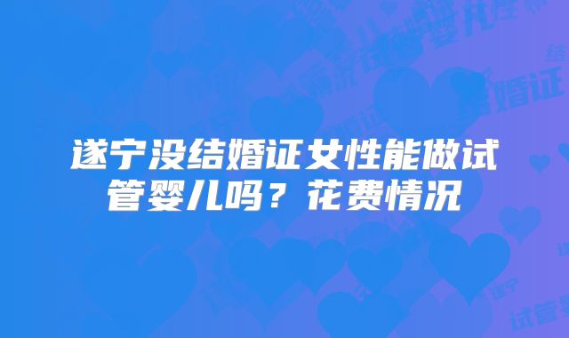 遂宁没结婚证女性能做试管婴儿吗？花费情况