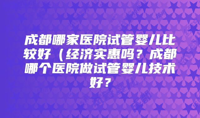 成都哪家医院试管婴儿比较好(经济实惠吗?成都哪个医院做试管婴儿技术好?