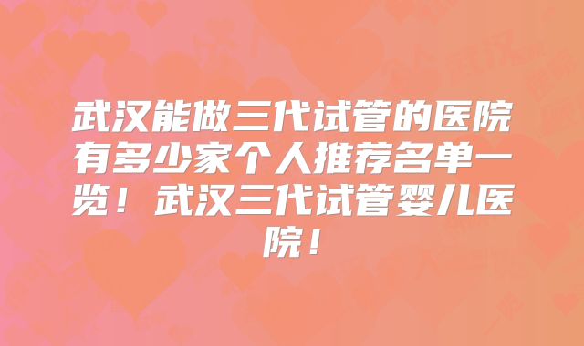 武汉能做三代试管的医院有多少家个人推荐名单一览！武汉三代试管婴儿医院！