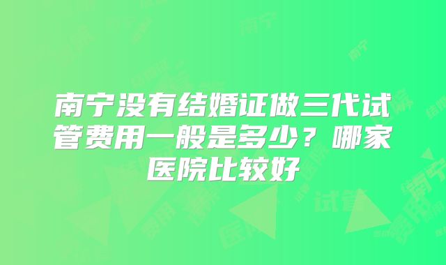 南宁没有结婚证做三代试管费用一般是多少?哪家医院比较好