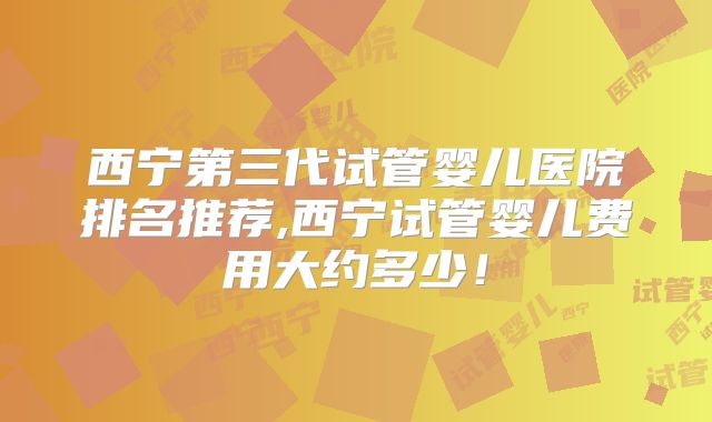 西宁第三代试管婴儿医院排名推荐,西宁试管婴儿费用大约多少!
