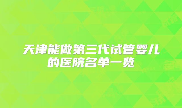天津能做第三代试管婴儿的医院名单一览