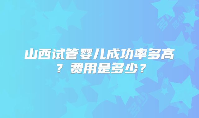 山西试管婴儿成功率多高？费用是多少？