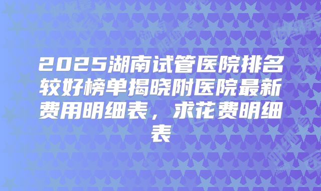 2025湖南试管医院排名较好榜单揭晓附医院最新费用明细表,求花费明细表