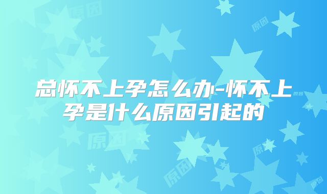 总怀不上孕怎么办-怀不上孕是什么原因引起的