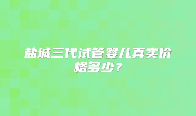 盐城三代试管婴儿真实价格多少？