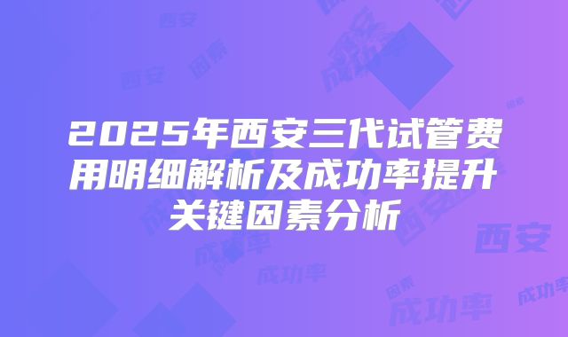 2025年西安三代试管费用明细解析及成功率提升关键因素分析