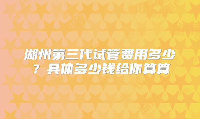 湖州第三代试管费用多少?具体多少钱给你算算