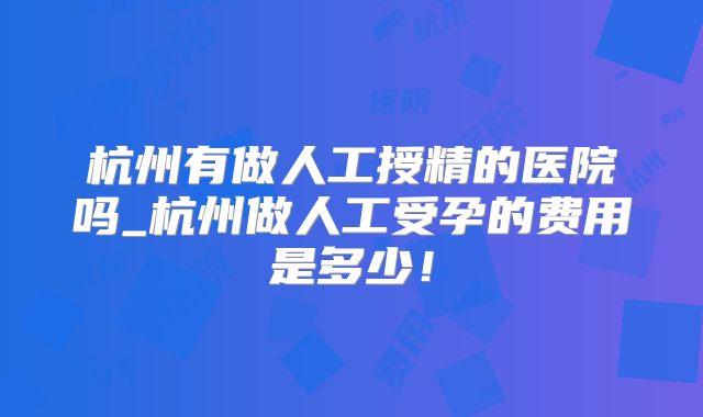 杭州有做人工授精的医院吗_杭州做人工受孕的费用是多少！