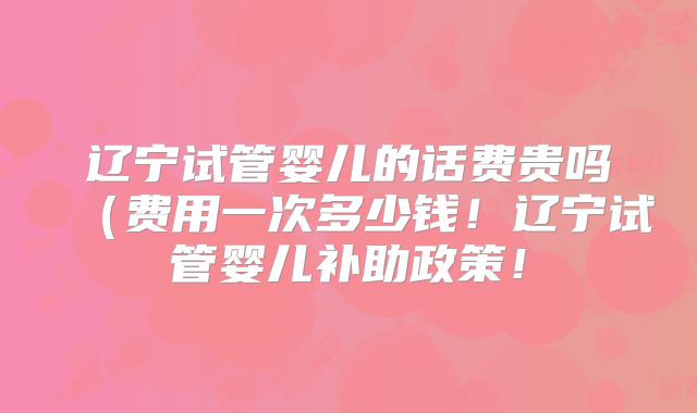 辽宁试管婴儿的话费贵吗(费用一次多少钱!辽宁试管婴儿补助政策!