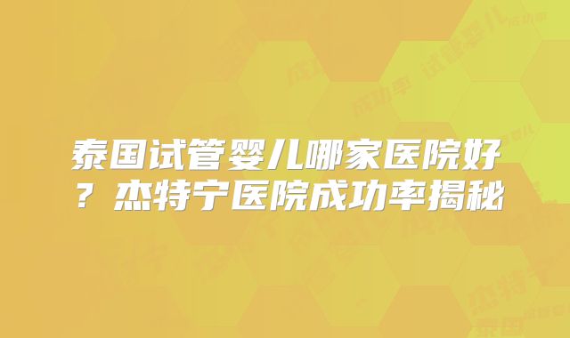 泰国试管婴儿哪家医院好？杰特宁医院成功率揭秘