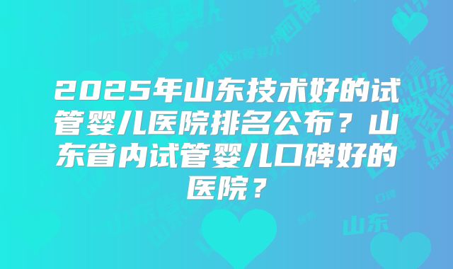2025年山东技术好的试管婴儿医院排名公布？山东省内试管婴儿口碑好的医院？