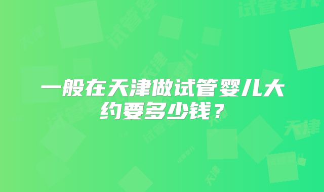 一般在天津做试管婴儿大约要多少钱？