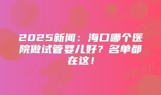 2025新闻:海口哪个医院做试管婴儿好?名单都在这!