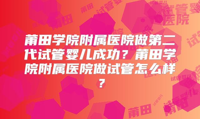 莆田学院附属医院做第二代试管婴儿成功？莆田学院附属医院做试管怎么样？