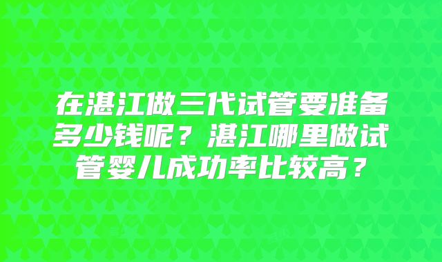 在湛江做三代试管要准备多少钱呢？湛江哪里做试管婴儿成功率比较高？