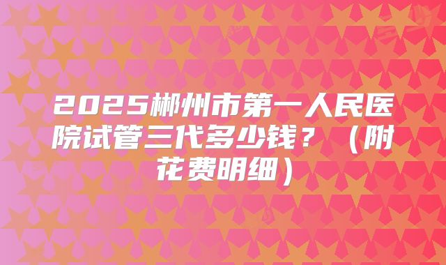2025郴州市第一人民医院试管三代多少钱?(附花费明细)