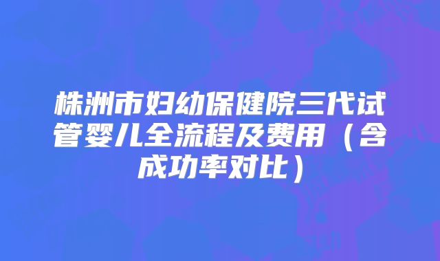 株洲市妇幼保健院三代试管婴儿全流程及费用（含成功率对比）