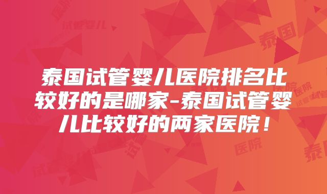泰国试管婴儿医院排名比较好的是哪家-泰国试管婴儿比较好的两家医院！