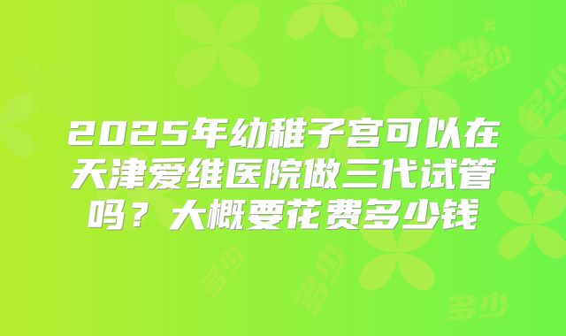 2025年幼稚子宫可以在天津爱维医院做三代试管吗？大概要花费多少钱