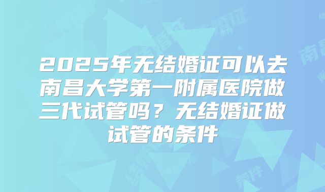 2025年无结婚证可以去南昌大学第一附属医院做三代试管吗?无结婚证做试管的条件