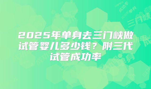 2025年单身去三门峡做试管婴儿多少钱？附三代试管成功率