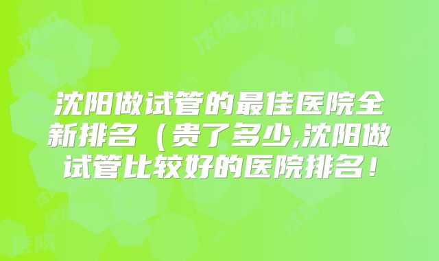 沈阳做试管的最佳医院全新排名(贵了多少,沈阳做试管比较好的医院排名!