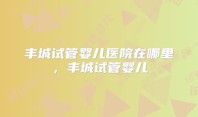 丰城试管婴儿医院在哪里，丰城试管婴儿