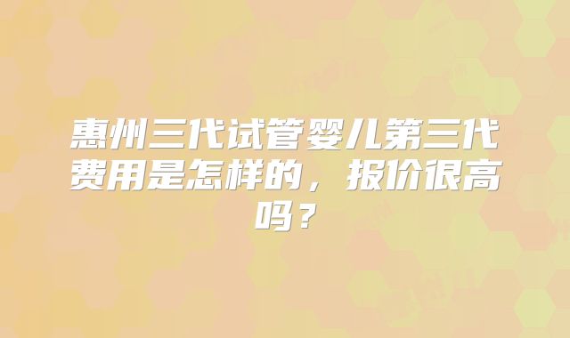 惠州三代试管婴儿第三代费用是怎样的,报价很高吗?