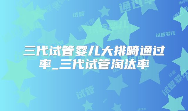 三代试管婴儿大排畸通过率_三代试管淘汰率