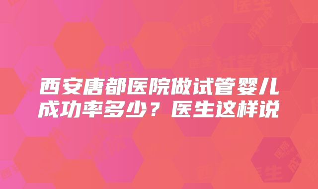 西安唐都医院做试管婴儿成功率多少？医生这样说