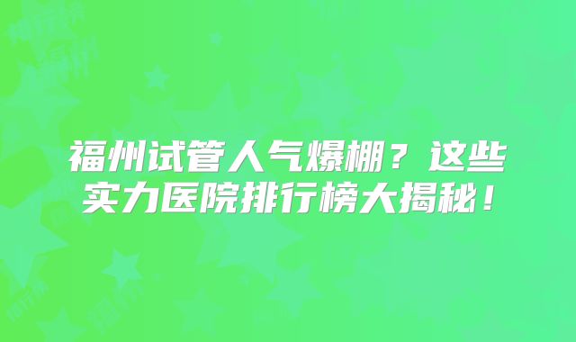 福州试管人气爆棚？这些实力医院排行榜大揭秘！