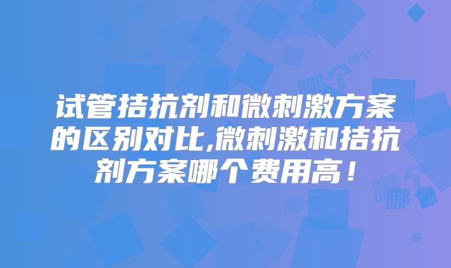 试管拮抗剂和微刺激方案的区别对比,微刺激和拮抗剂方案哪个费用高!
