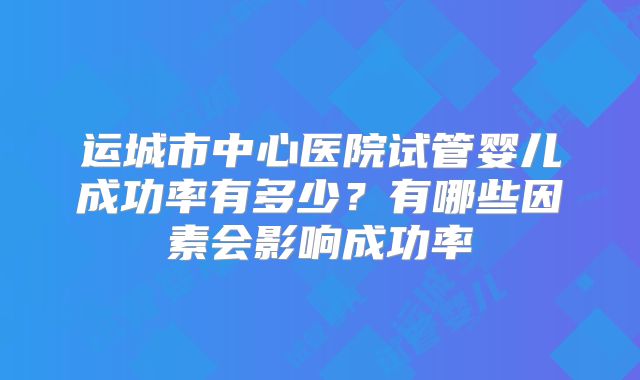 运城市中心医院试管婴儿成功率有多少?有哪些因素会影响成功率