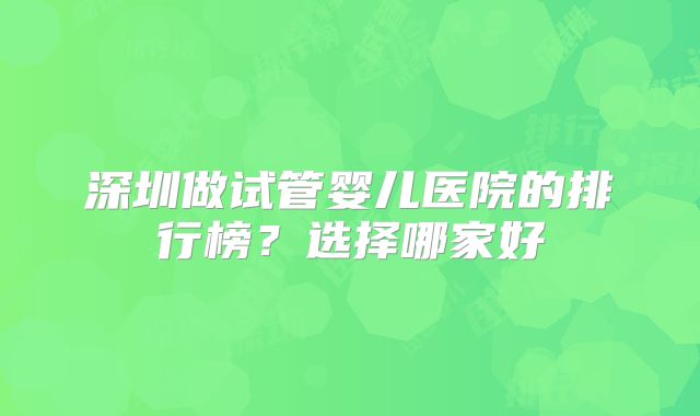 深圳做试管婴儿医院的排行榜？选择哪家好