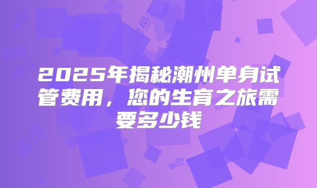 2025年揭秘潮州单身试管费用，您的生育之旅需要多少钱