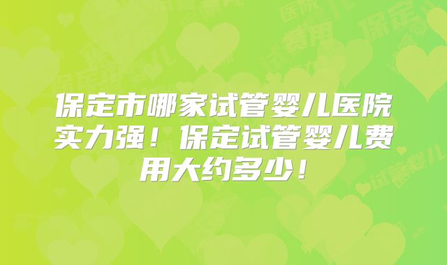保定市哪家试管婴儿医院实力强!保定试管婴儿费用大约多少!
