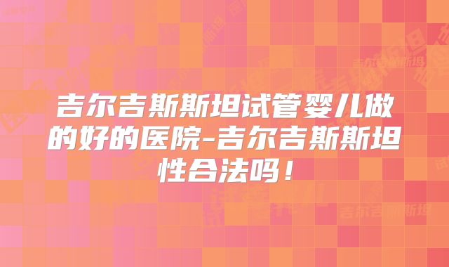 吉尔吉斯斯坦试管婴儿做的好的医院-吉尔吉斯斯坦性合法吗！