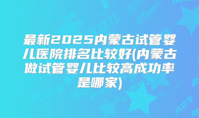 最新2025内蒙古试管婴儿医院排名比较好(内蒙古做试管婴儿比较高成功率是哪家)
