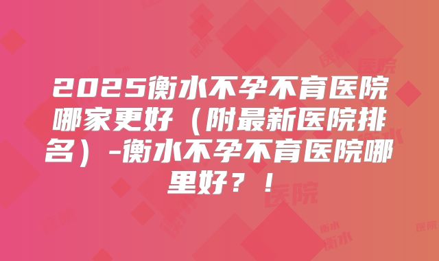 2025衡水不孕不育医院哪家更好（附最新医院排名）-衡水不孕不育医院哪里好？！