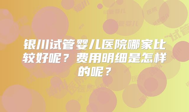 银川试管婴儿医院哪家比较好呢?费用明细是怎样的呢?