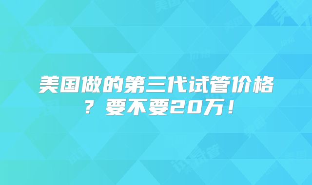 美国做的第三代试管价格？要不要20万！